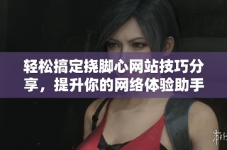轻松搞定挠脚心网站技巧分享，提升你的网络体验助手