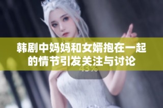 韩剧中妈妈和女婿抱在一起的情节引发关注与讨论