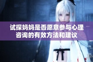 试探妈妈是否愿意参与心理咨询的有效方法和建议
