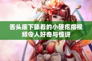 舌头底下舔着的小硬疙瘩视频令人好奇与惊讶