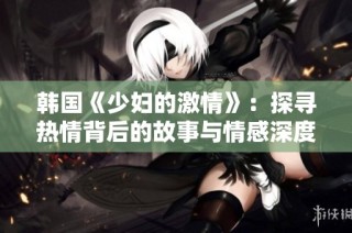 韩国《少妇的激情》：探寻热情背后的故事与情感深度
