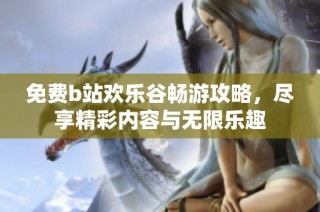免费b站欢乐谷畅游攻略，尽享精彩内容与无限乐趣