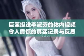 巨茎挺进李淑芬的体内视频令人震惊的真实记录与反思