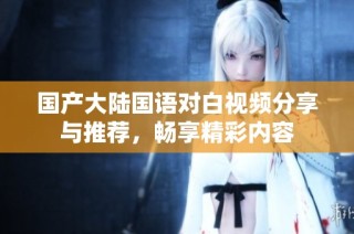 国产大陆国语对白视频分享与推荐，畅享精彩内容