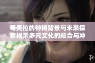 奇美拉的神秘背景与未来探索揭示多元文化的融合与冲突