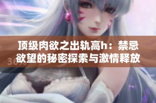 顶级肉欲之出轨高h：禁忌欲望的秘密探索与激情释放