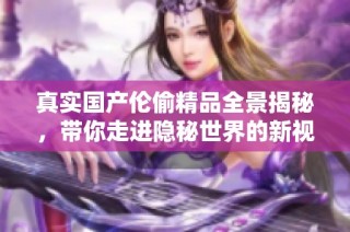 真实国产伦偷精品全景揭秘，带你走进隐秘世界的新视角