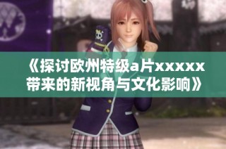 《探讨欧州特级a片xxxxx带来的新视角与文化影响》