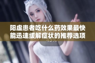 阳虚患者吃什么药效果最快能迅速缓解症状的推荐选项