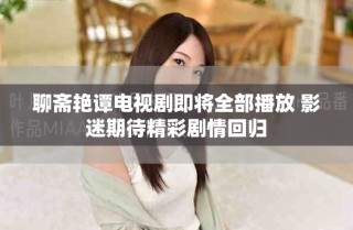 聊斋艳谭电视剧即将全部播放 影迷期待精彩剧情回归