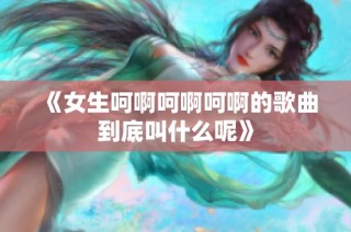 《女生呵啊呵啊呵啊的歌曲到底叫什么呢》