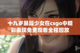 十九岁暴躁少女在csgo中精彩表现免费观看全程回放