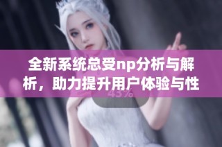 全新系统总受np分析与解析，助力提升用户体验与性能