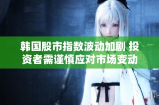 韩国股市指数波动加剧 投资者需谨慎应对市场变动