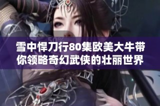 雪中悍刀行80集欧美大牛带你领略奇幻武侠的壮丽世界