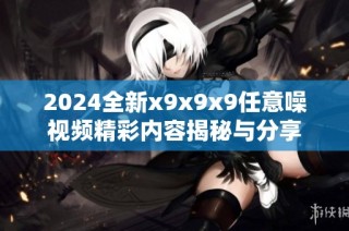 2024全新x9x9x9任意噪视频精彩内容揭秘与分享