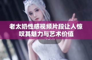 老太奶性感视频片段让人惊叹其魅力与艺术价值