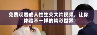 免费观看成人性生交大片视频，让你体验不一样的精彩世界
