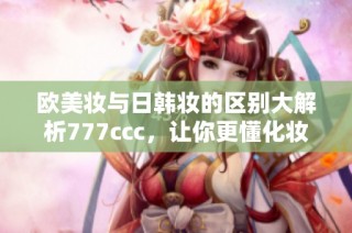 欧美妆与日韩妆的区别大解析777ccc，让你更懂化妆风格选择