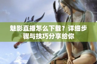 魅影直播怎么下载？详细步骤与技巧分享给你