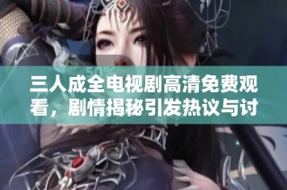 三人成全电视剧高清免费观看，剧情揭秘引发热议与讨论