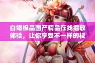白嫩极品国产精品在线播放体验，让你享受不一样的视觉盛宴