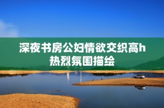 深夜书房公妇情欲交织高h热烈氛围描绘