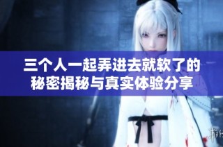 三个人一起弄进去就软了的秘密揭秘与真实体验分享