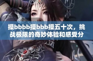 搡bbbb搡bbb搡五十次，挑战极限的奇妙体验和感受分享