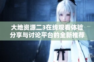 大地资源二3在线观看体验分享与讨论平台的全新推荐