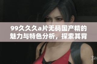99久久久a片无码国产精的魅力与特色分析，探索其背后的文化内涵