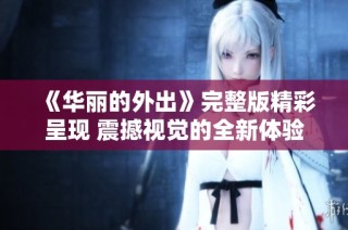 《华丽的外出》完整版精彩呈现 震撼视觉的全新体验