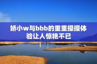 娇小w与bbb的重重搡搡体验让人惊艳不已