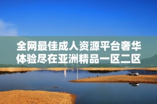 全网最佳成人资源平台奢华体验尽在亚洲精品一区二区三区在线