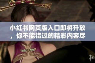 小红书网页版入口即将开放，你不能错过的精彩内容尽在其中
