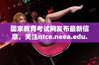 国家教育考试网发布最新信息，关注ntce.neea.edu.cn平台动态解析