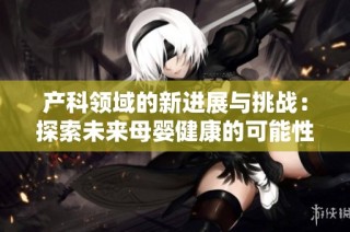 产科领域的新进展与挑战：探索未来母婴健康的可能性