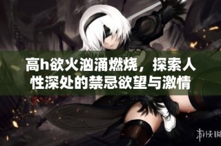 高h欲火汹涌燃烧，探索人性深处的禁忌欲望与激情