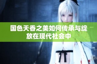 国色天香之美如何传承与绽放在现代社会中