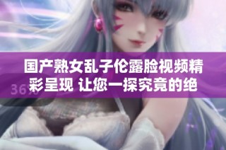 国产熟女乱子伦露脸视频精彩呈现 让您一探究竟的绝佳之作