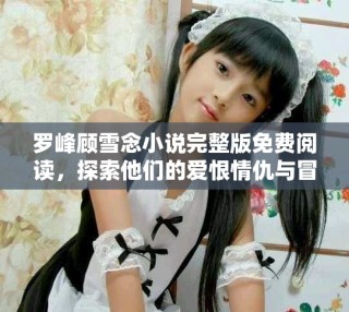 罗峰顾雪念小说完整版免费阅读，探索他们的爱恨情仇与冒险旅程