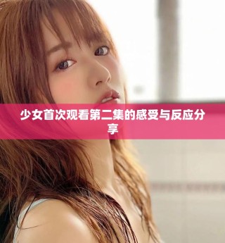 少女首次观看第二集的感受与反应分享