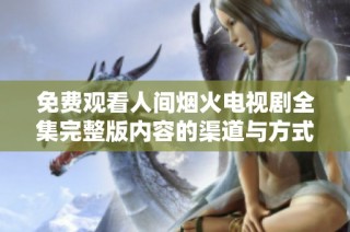 免费观看人间烟火电视剧全集完整版内容的渠道与方式介绍