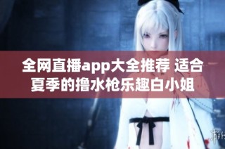 全网直播app大全推荐 适合夏季的撸水枪乐趣白小姐