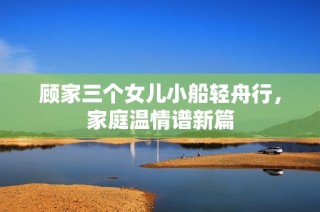 顾家三个女儿小船轻舟行，家庭温情谱新篇
