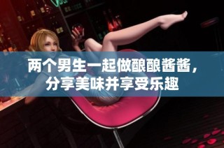 两个男生一起做酿酿酱酱，分享美味并享受乐趣