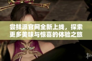 尝鲜派官网全新上线，探索更多美味与惊喜的体验之旅