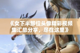 《女下半部位头像精彩视频集汇总分享，尽在这里》
