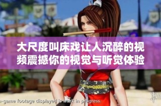 大尺度叫床戏让人沉醉的视频震撼你的视觉与听觉体验