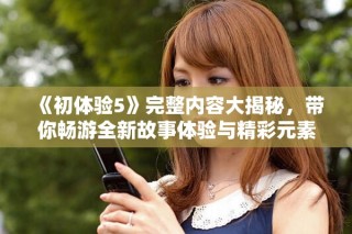 《初体验5》完整内容大揭秘，带你畅游全新故事体验与精彩元素
